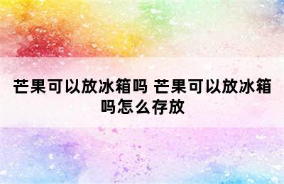 芒果可以放冰箱吗 芒果可以放冰箱吗怎么存放